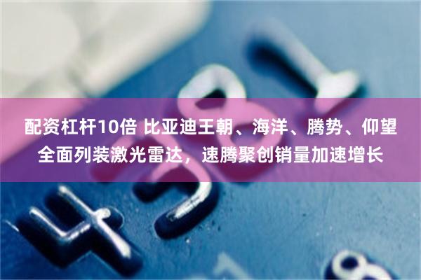 配资杠杆10倍 比亚迪王朝、海洋、腾势、仰望全面列装激光雷达，速腾聚创销量加速增长