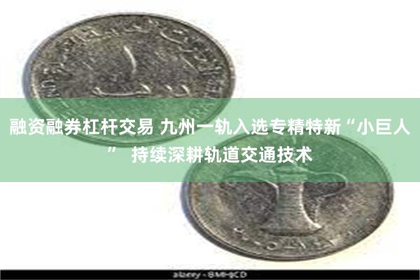 融资融券杠杆交易 九州一轨入选专精特新“小巨人”  持续深耕轨道交通技术