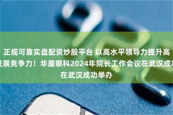 正规可靠实盘配资炒股平台 以高水平领导力提升高质量发展竞争力！华厦眼科2024年院长工作会议在武汉成功举办