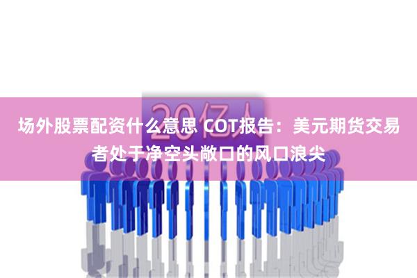 场外股票配资什么意思 COT报告：美元期货交易者处于净空头敞口的风口浪尖