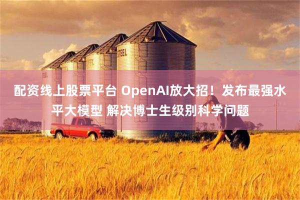 配资线上股票平台 OpenAI放大招！发布最强水平大模型 解决博士生级别科学问题