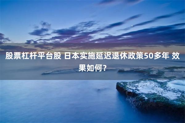 股票杠杆平台股 日本实施延迟退休政策50多年 效果如何？