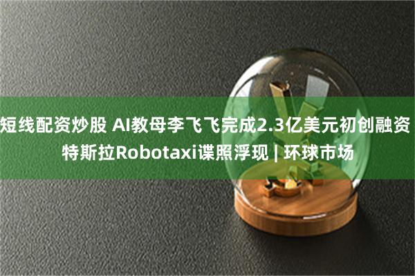 短线配资炒股 AI教母李飞飞完成2.3亿美元初创融资 特斯拉Robotaxi谍照浮现 | 环球市场