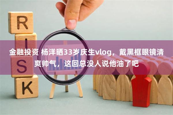 金融投资 杨洋晒33岁庆生vlog，戴黑框眼镜清爽帅气，这回总没人说他油了吧