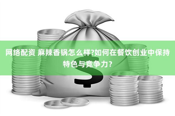 网络配资 麻辣香锅怎么样?如何在餐饮创业中保持特色与竞争力？