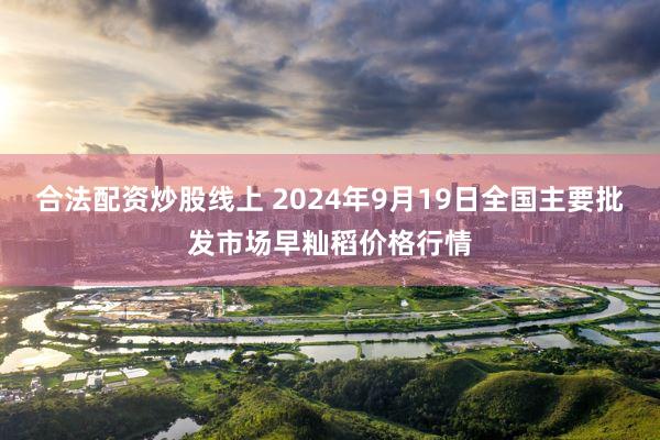 合法配资炒股线上 2024年9月19日全国主要批发市场早籼稻价格行情