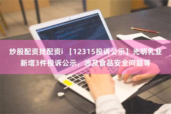 炒股配资找配资i 【12315投诉公示】光明乳业新增3件投诉公示，涉及食品安全问题等