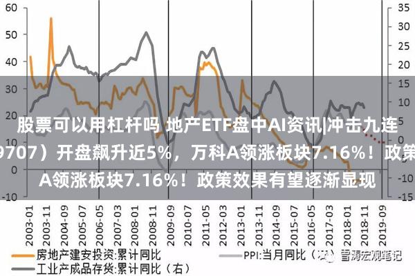 股票可以用杠杆吗 地产ETF盘中AI资讯|冲击九连阳！地产ETF（159707）开盘飙升近5%，万科A领涨板块7.16%！政策效果有望逐渐显现