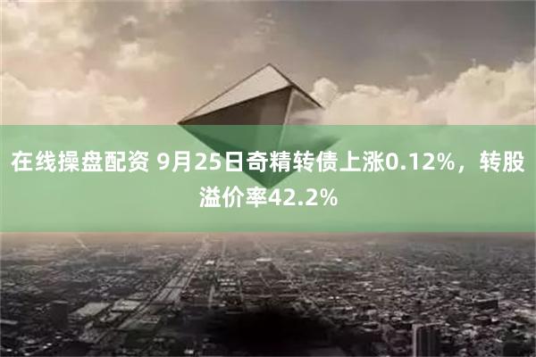 在线操盘配资 9月25日奇精转债上涨0.12%，转股溢价率42.2%