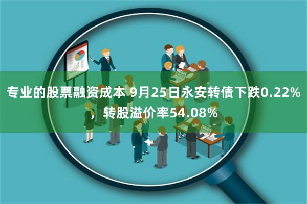 专业的股票融资成本 9月25日永安转债下跌0.22%，转股溢价率54.08%