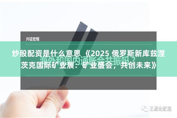 炒股配资是什么意思 《2025 俄罗斯新库兹涅茨克国际矿业展：矿业盛会，共创未来》