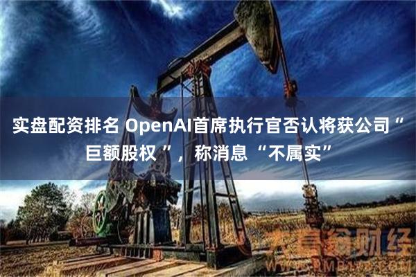 实盘配资排名 OpenAI首席执行官否认将获公司“巨额股权 ”，称消息 “不属实”