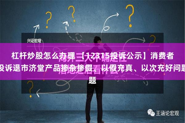 杠杆炒股怎么办理 【12315投诉公示】消费者投诉退市济堂产品掺杂掺假、以假充真、以次充好问题