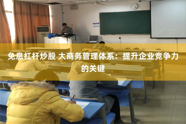 免息杠杆炒股 大商务管理体系：提升企业竞争力的关键