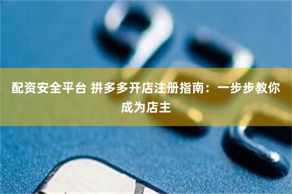 配资安全平台 拼多多开店注册指南：一步步教你成为店主