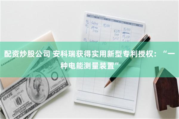 配资炒股公司 安科瑞获得实用新型专利授权：“一种电能测量装置”