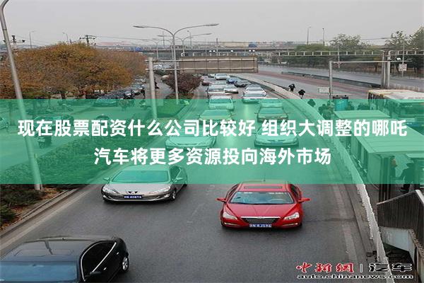 现在股票配资什么公司比较好 组织大调整的哪吒汽车将更多资源投向海外市场