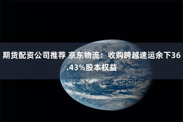 期货配资公司推荐 京东物流：收购跨越速运余下36.43%股本权益