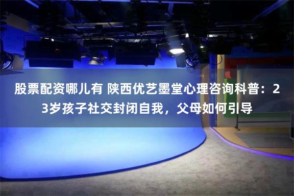 股票配资哪儿有 陕西优艺墨堂心理咨询科普：23岁孩子社交封闭自我，父母如何引导