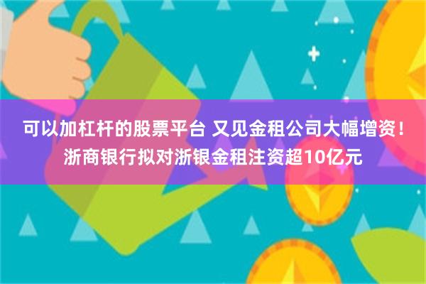 可以加杠杆的股票平台 又见金租公司大幅增资！浙商银行拟对浙银金租注资超10亿元