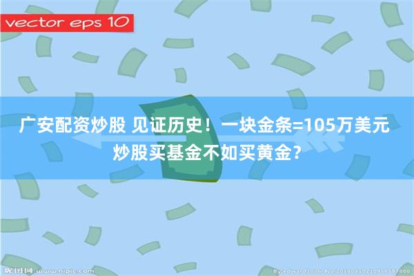 广安配资炒股 见证历史！一块金条=105万美元 炒股买基金不如买黄金？