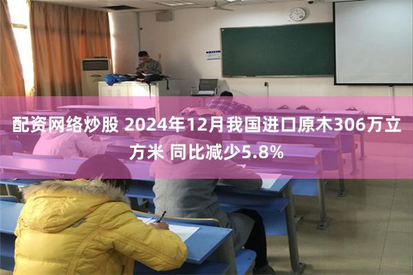 配资网络炒股 2024年12月我国进口原木306万立方米 同比减少5.8%