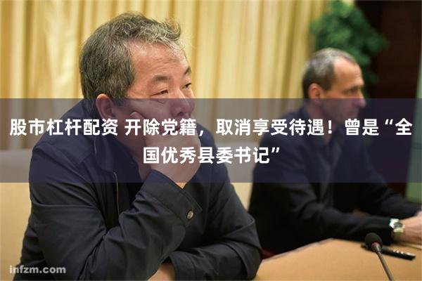 股市杠杆配资 开除党籍，取消享受待遇！曾是“全国优秀县委书记”