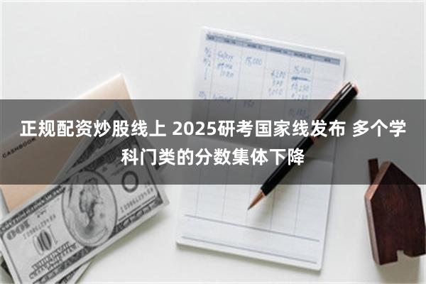 正规配资炒股线上 2025研考国家线发布 多个学科门类的分数集体下降