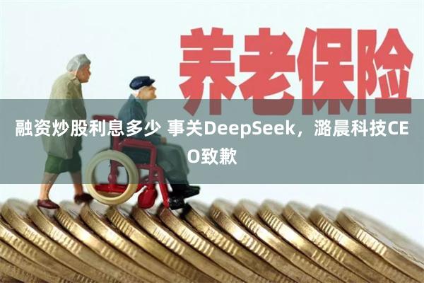 融资炒股利息多少 事关DeepSeek，潞晨科技CEO致歉