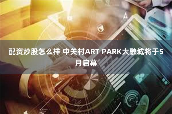 配资炒股怎么样 中关村ART PARK大融城将于5月启幕