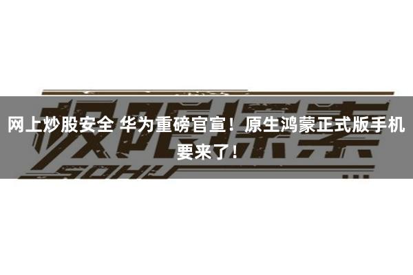 网上炒股安全 华为重磅官宣！原生鸿蒙正式版手机要来了！
