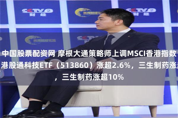 中国股票配资网 摩根大通策略师上调MSCI香港指数目标，港股通科技ETF（513860）涨超2.6%，三生制药涨超10%