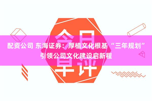 配资公司 东海证券：厚植文化根基 “三年规划”引领公司文化建设启新程