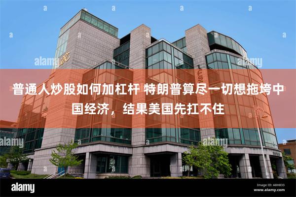 普通人炒股如何加杠杆 特朗普算尽一切想拖垮中国经济，结果美国先扛不住