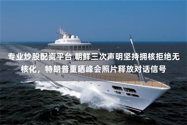 专业炒股配资平台 朝鲜三次声明坚持拥核拒绝无核化，特朗普重晒峰会照片释放对话信号