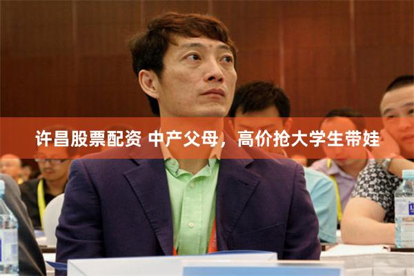 许昌股票配资 中产父母，高价抢大学生带娃