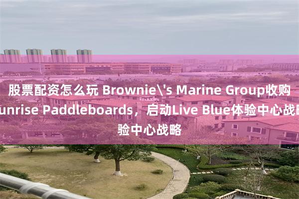 股票配资怎么玩 Brownie's Marine Group收购Sunrise Paddleboards，启动Live Blue体验中心战略