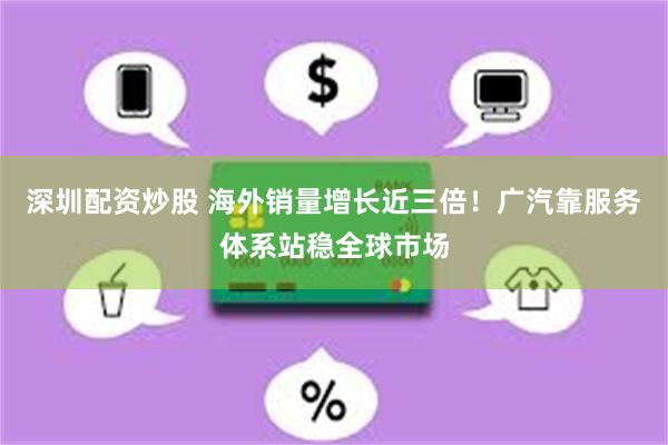 深圳配资炒股 海外销量增长近三倍！广汽靠服务体系站稳全球市场