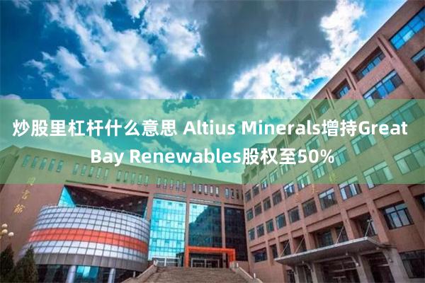 炒股里杠杆什么意思 Altius Minerals增持Great Bay Renewables股权至50%