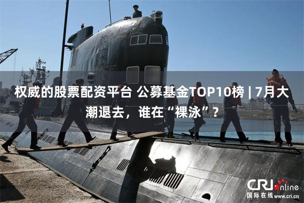 权威的股票配资平台 公募基金TOP10榜 | 7月大潮退去，谁在“裸泳”？