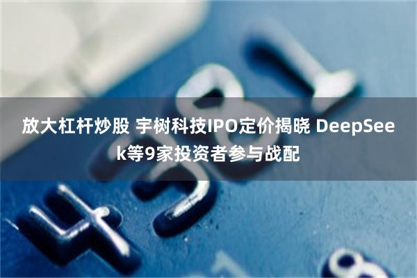 放大杠杆炒股 宇树科技IPO定价揭晓 DeepSeek等9家投资者参与战配