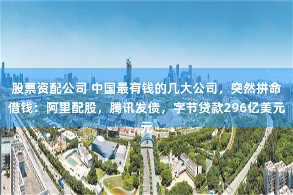 股票资配公司 中国最有钱的几大公司，突然拼命借钱：阿里配股，腾讯发债，字节贷款296亿美元