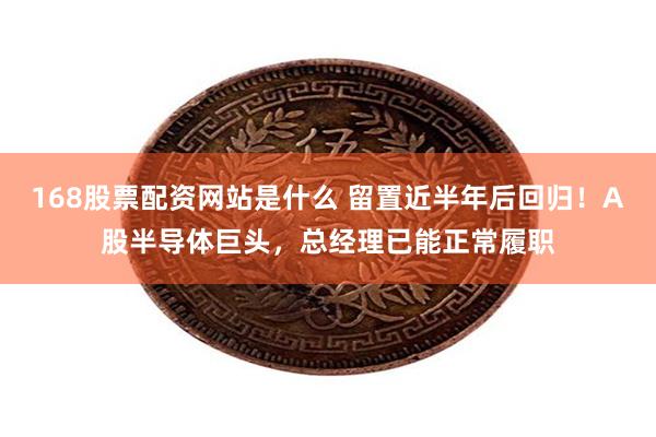 168股票配资网站是什么 留置近半年后回归！A股半导体巨头，总经理已能正常履职