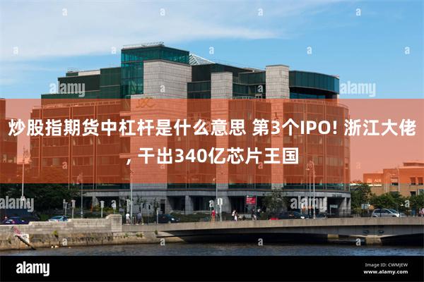 炒股指期货中杠杆是什么意思 第3个IPO! 浙江大佬, 干出340亿芯片王国
