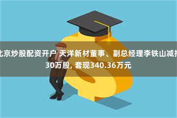 北京炒股配资开户 天洋新材董事、副总经理李铁山减持30万股, 套现340.36万元