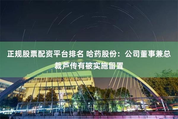 正规股票配资平台排名 哈药股份：公司董事兼总裁芦传有被实施留置